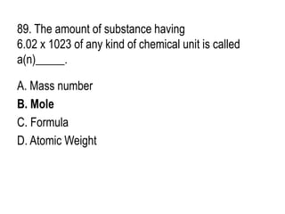 89. The amount of substance having
6.02 x 1023 of any kind of chemical unit is called
a(n)_____.
A. Mass number
B. Mole
C. Formula
D. Atomic Weight
 