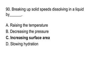 90. Breaking up solid speeds dissolving in a liquid
by______.
A. Raising the temperature
B. Decreasing the pressure
C. Increasing surface area
D. Slowing hydration
 