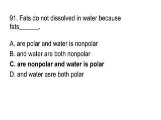 91. Fats do not dissolved in water because
fats______.
A. are polar and water is nonpolar
B. and water are both nonpolar
C. are nonpolar and water is polar
D. and water asre both polar
 