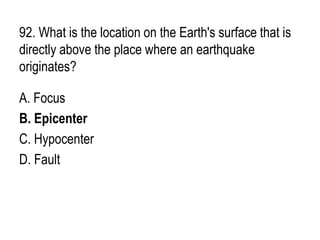 92. What is the location on the Earth's surface that is
directly above the place where an earthquake
originates?
A. Focus
B. Epicenter
C. Hypocenter
D. Fault
 