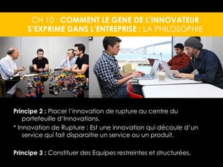 CH 10 : COMMENT LE GENE DE L’INNOVATEUR 
S’EXPRIME DANS L’ENTREPRISE : LA PHILOSOPHIE 
Principe 2 : Placer l’innovation de rupture au centre du 
portefeuille d’Innovations. 
* Innovation de Rupture : Est une innovation qui découle d’un 
service qui fait disparaitre un service ou un produit. 
Principe 3 : Constituer des Equipes restreintes et structurées. 
 