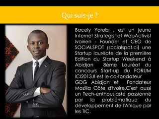 Qui suis-je ? 
Bacely Yorobi , est un jeune 
Internet Strategist et WebActivist 
Ivoirien - Founder et CEO de 
SOCIALSPOT (socialspot.ci) une 
Startup lauréate de la première 
Edition du Startup Weekend à 
Abidjan 8ème Lauréat du 
concours Start-up du FORUM 
ICI2013.Il est le co-fondateur 
GDG Abidjan et Fondateur 
Mozilla Côte d'ivoire.C'est aussi 
un Tech-enthousiaste passionné 
par la problématique du 
développement de l'Afrique par 
les TIC. 
 