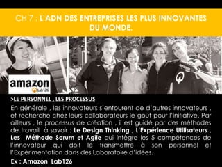 CH 7 : L’ADN DES ENTREPRISES LES PLUS INNOVANTES 
DU MONDE. 
>LE PERSONNEL , LES PROCESSUS 
En générale , les innovateurs s’entourent de d’autres innovateurs , 
et recherche chez leurs collaborateurs le goût pour l’initiative. Par 
ailleurs , le processus de création , il est guidé par des méthodes 
de travail à savoir : Le Design Thinking , L’Expérience Utilisateurs , 
Les Méthode Scrum et Agile qui intègre les 5 compétences de 
l’innovateur qui doit le transmettre à son personnel et 
l’Expérimentation dans des Laboratoire d’idées. 
Ex : Amazon Lab126 
 