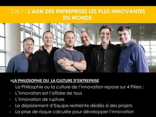 CH 7 : L’ADN DES ENTREPRISES LES PLUS INNOVANTES 
DU MONDE. 
>LA PHILOSOPHIE OU LA CULTURE D’ENTREPRISE 
La Philiosphie ou la culture de l’innovation repose sur 4 Piliers : 
- L’innovation est l’affaire de tous 
- L’innovation de rupture 
- Le déploiement d’Equipe restreinte dédiés à des projets 
- La prise de risque calculée pour développer l’innovation 
 