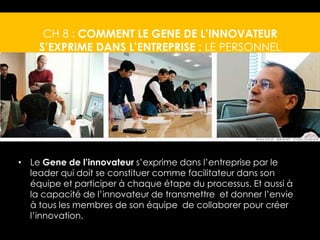 CH 8 : COMMENT LE GENE DE L’INNOVATEUR 
S’EXPRIME DANS L’ENTREPRISE : LE PERSONNEL 
• Le Gene de l’innovateur s’exprime dans l’entreprise par le 
leader qui doit se constituer comme facilitateur dans son 
équipe et participer à chaque étape du processus. Et aussi à 
la capacité de l’innovateur de transmettre et donner l’envie 
à tous les membres de son équipe de collaborer pour créer 
l’innovation. 
 