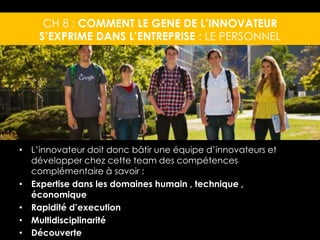 CH 8 : COMMENT LE GENE DE L’INNOVATEUR 
S’EXPRIME DANS L’ENTREPRISE : LE PERSONNEL 
• L’innovateur doit donc bâtir une équipe d’innovateurs et 
développer chez cette team des compétences 
complémentaire à savoir : 
• Expertise dans les domaines humain , technique , 
économique 
• Rapidité d’execution 
• Multidisciplinarité 
• Découverte 
 