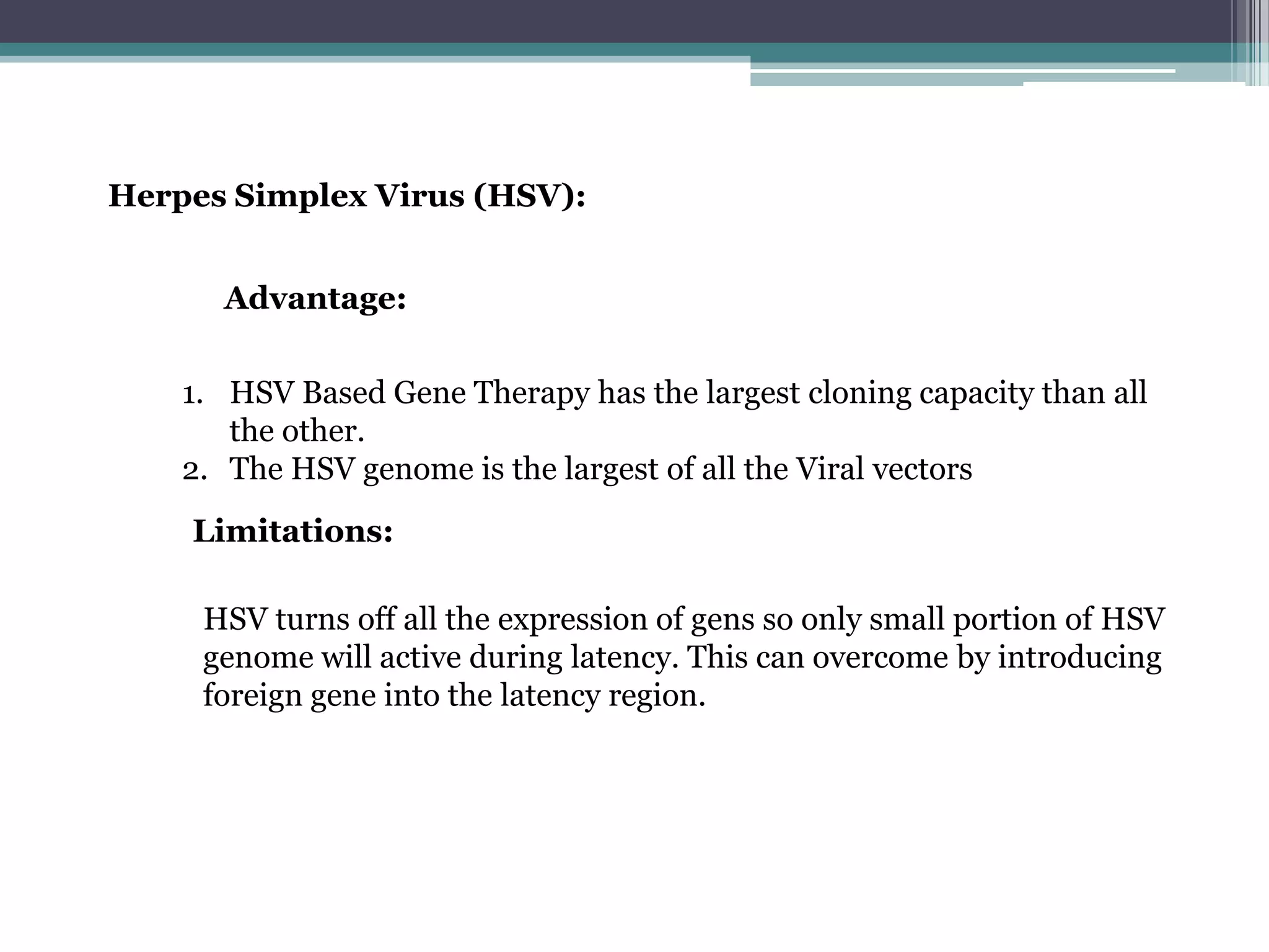 Herpes Simplex Virus (HSV):


      Advantage:

    1. HSV Based Gene Therapy has the largest cloning capacity than all
       the other.
    2. The HSV genome is the largest of all the Viral vectors
    Limitations:

     HSV turns off all the expression of gens so only small portion of HSV
     genome will active during latency. This can overcome by introducing
     foreign gene into the latency region.
 