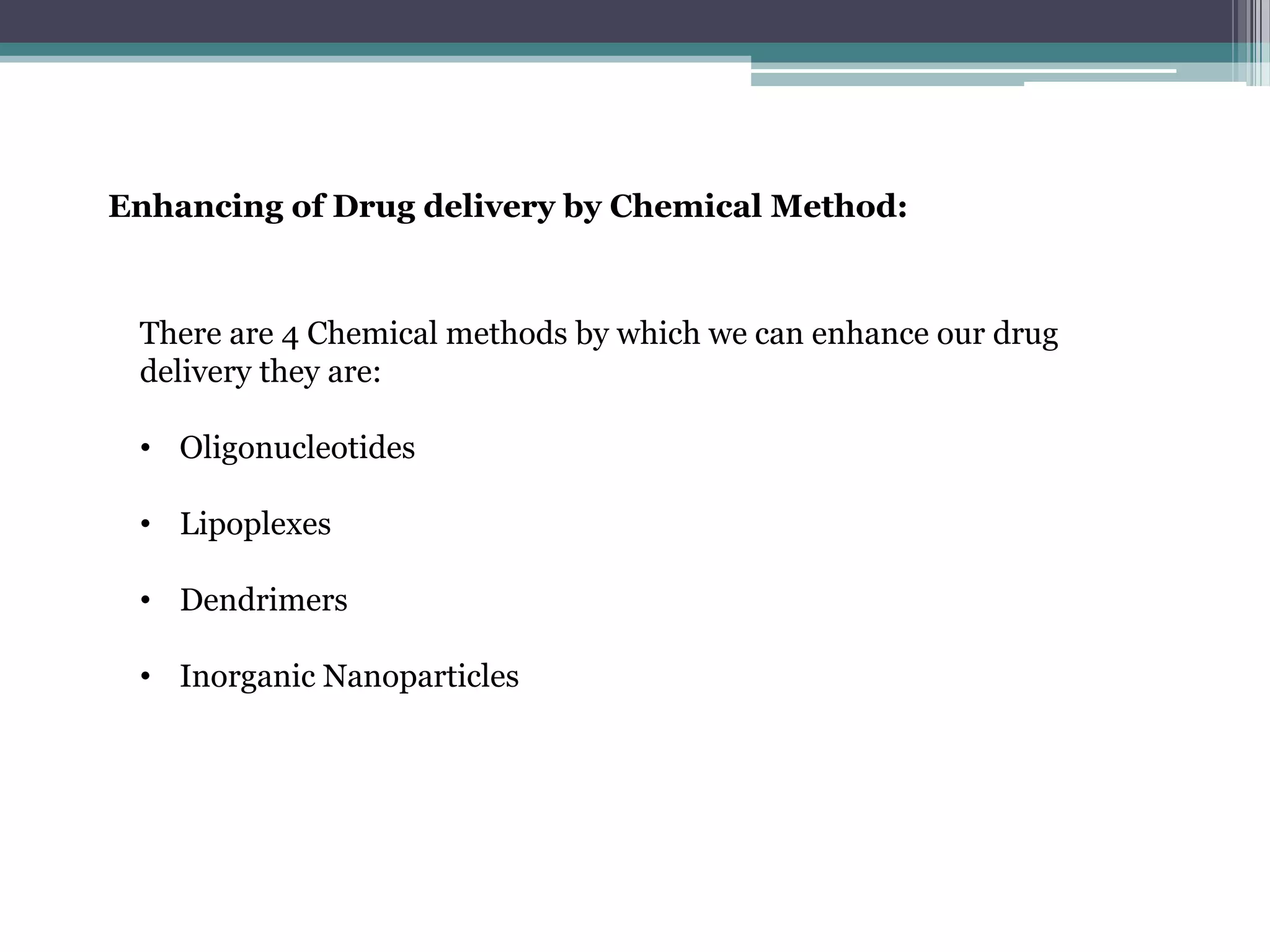 Enhancing of Drug delivery by Chemical Method:



 There are 4 Chemical methods by which we can enhance our drug
 delivery they are:

 • Oligonucleotides

 • Lipoplexes

 • Dendrimers

 • Inorganic Nanoparticles
 
