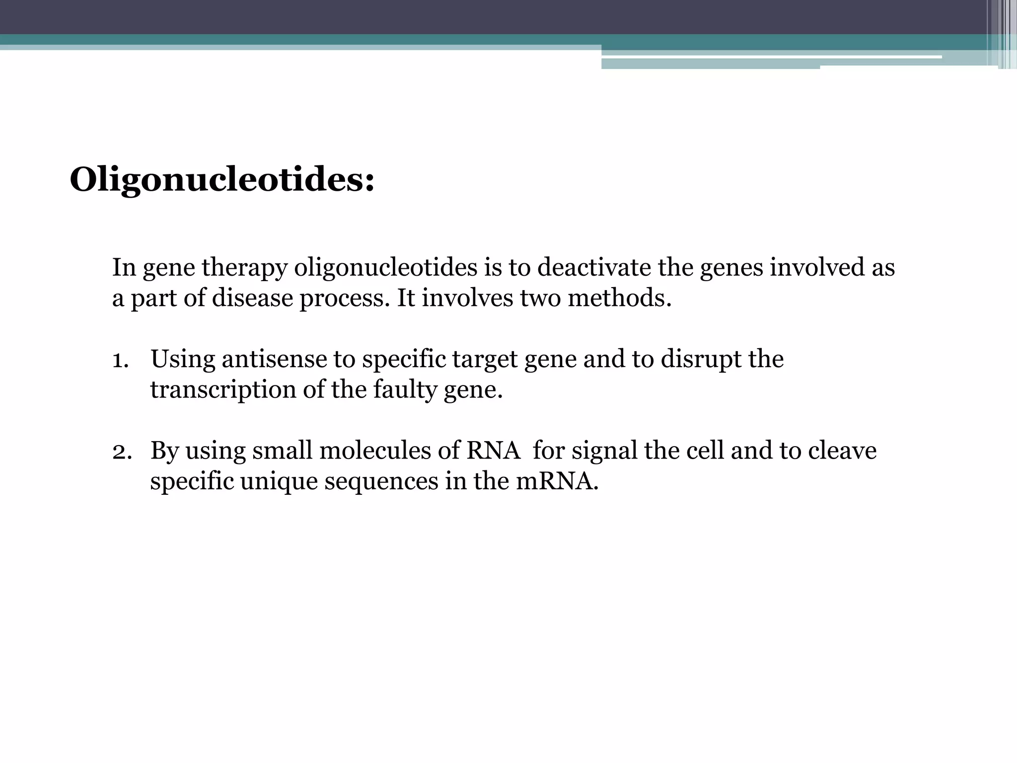Oligonucleotides:

  In gene therapy oligonucleotides is to deactivate the genes involved as
  a part of disease process. It involves two methods.

  1. Using antisense to specific target gene and to disrupt the
     transcription of the faulty gene.

  2. By using small molecules of RNA for signal the cell and to cleave
     specific unique sequences in the mRNA.
 