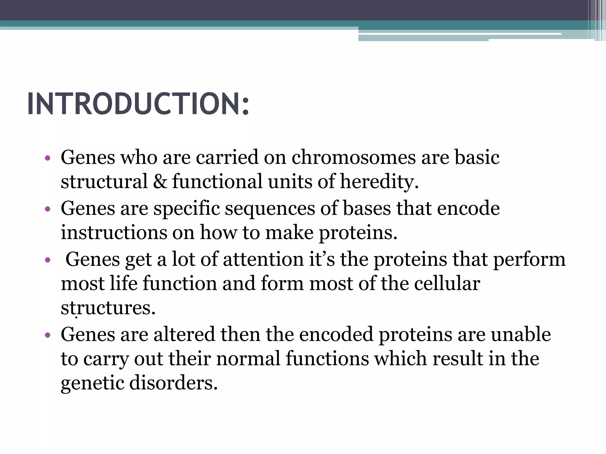 INTRODUCTION:
 • Genes who are carried on chromosomes are basic
   structural & functional units of heredity.
 • Genes are specific sequences of bases that encode
   instructions on how to make proteins.
 • Genes get a lot of attention it’s the proteins that perform
   most life function and form most of the cellular
   structures.
     .
 • Genes are altered then the encoded proteins are unable
   to carry out their normal functions which result in the
   genetic disorders.
 
