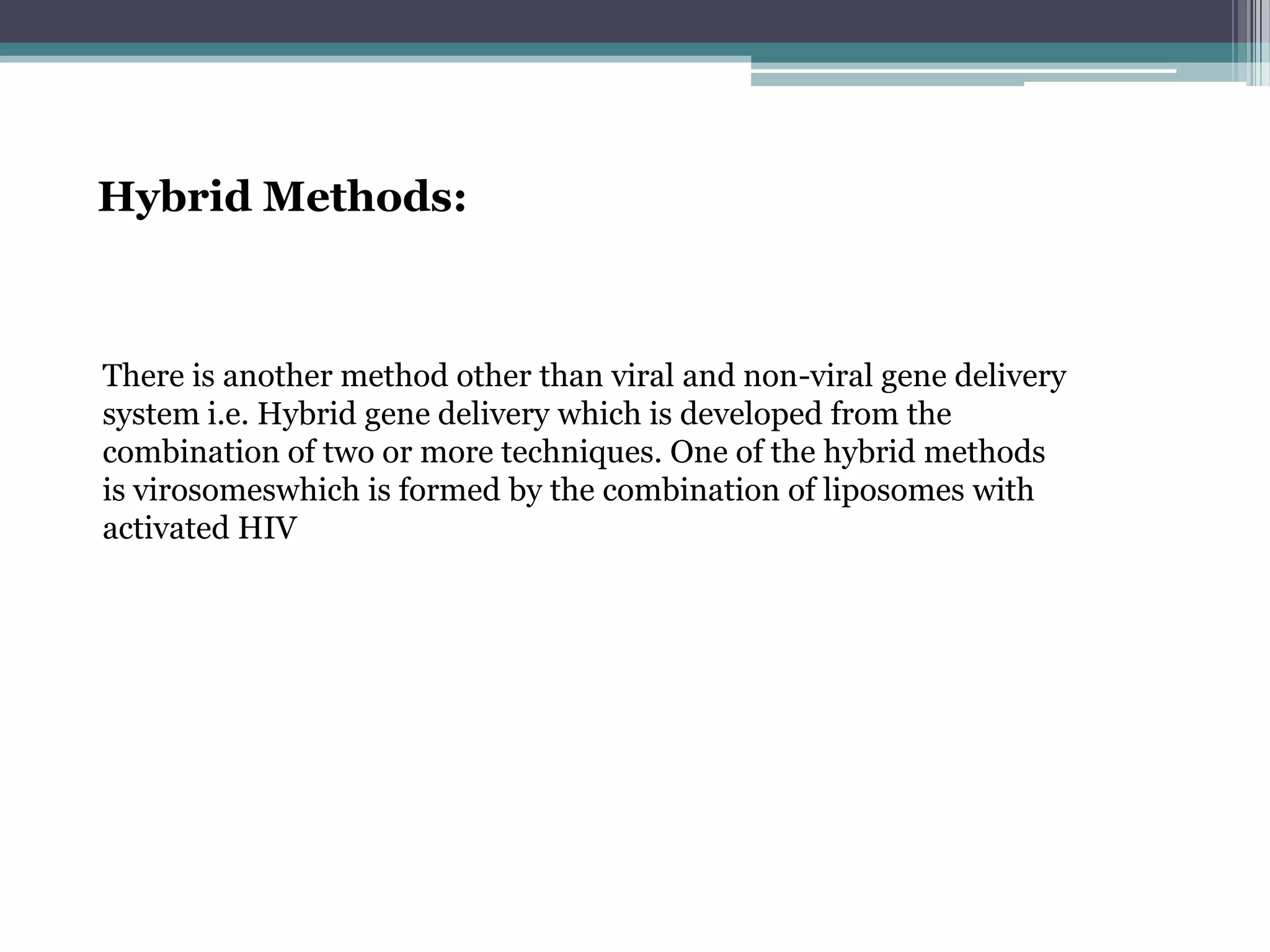 Hybrid Methods:



There is another method other than viral and non-viral gene delivery
system i.e. Hybrid gene delivery which is developed from the
combination of two or more techniques. One of the hybrid methods
is virosomeswhich is formed by the combination of liposomes with
activated HIV
 