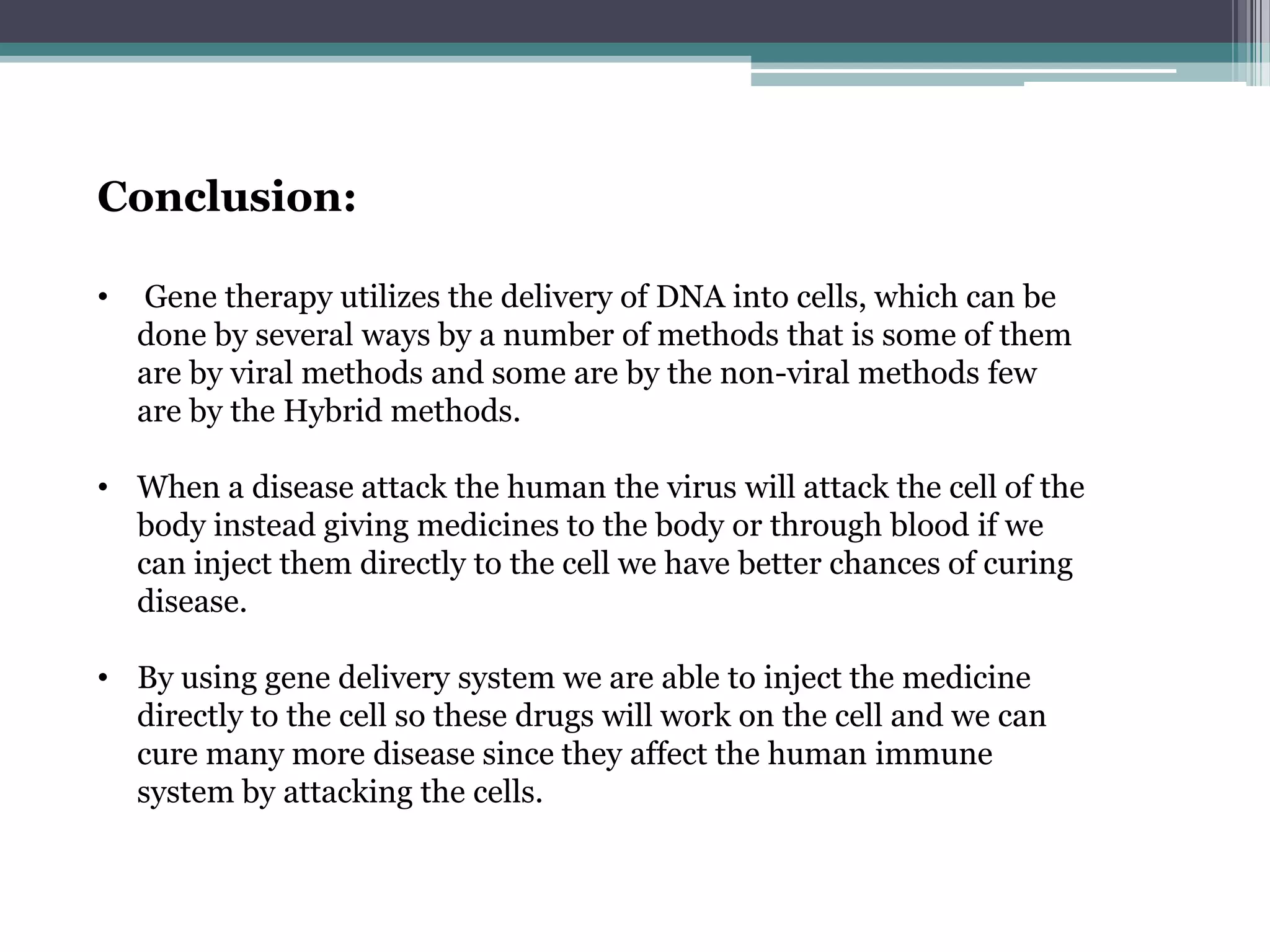Conclusion:

•   Gene therapy utilizes the delivery of DNA into cells, which can be
    done by several ways by a number of methods that is some of them
    are by viral methods and some are by the non-viral methods few
    are by the Hybrid methods.

• When a disease attack the human the virus will attack the cell of the
  body instead giving medicines to the body or through blood if we
  can inject them directly to the cell we have better chances of curing
  disease.

• By using gene delivery system we are able to inject the medicine
  directly to the cell so these drugs will work on the cell and we can
  cure many more disease since they affect the human immune
  system by attacking the cells.
 