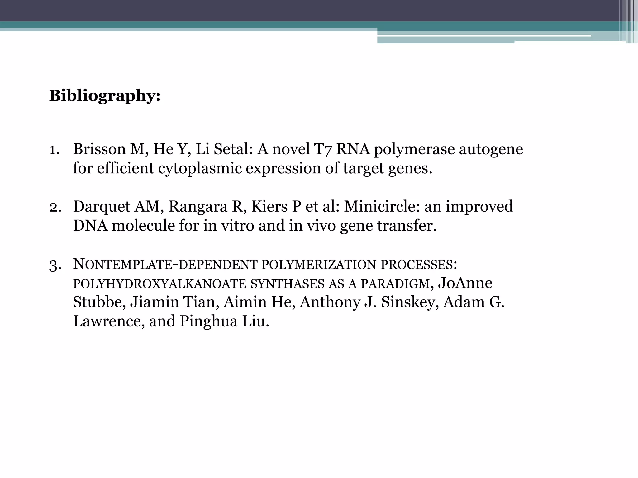 Bibliography:


1. Brisson M, He Y, Li Setal: A novel T7 RNA polymerase autogene
   for efficient cytoplasmic expression of target genes.

2. Darquet AM, Rangara R, Kiers P et al: Minicircle: an improved
   DNA molecule for in vitro and in vivo gene transfer.

3. NONTEMPLATE-DEPENDENT POLYMERIZATION PROCESSES:
   POLYHYDROXYALKANOATE SYNTHASES AS A PARADIGM, JoAnne
   Stubbe, Jiamin Tian, Aimin He, Anthony J. Sinskey, Adam G.
   Lawrence, and Pinghua Liu.
 