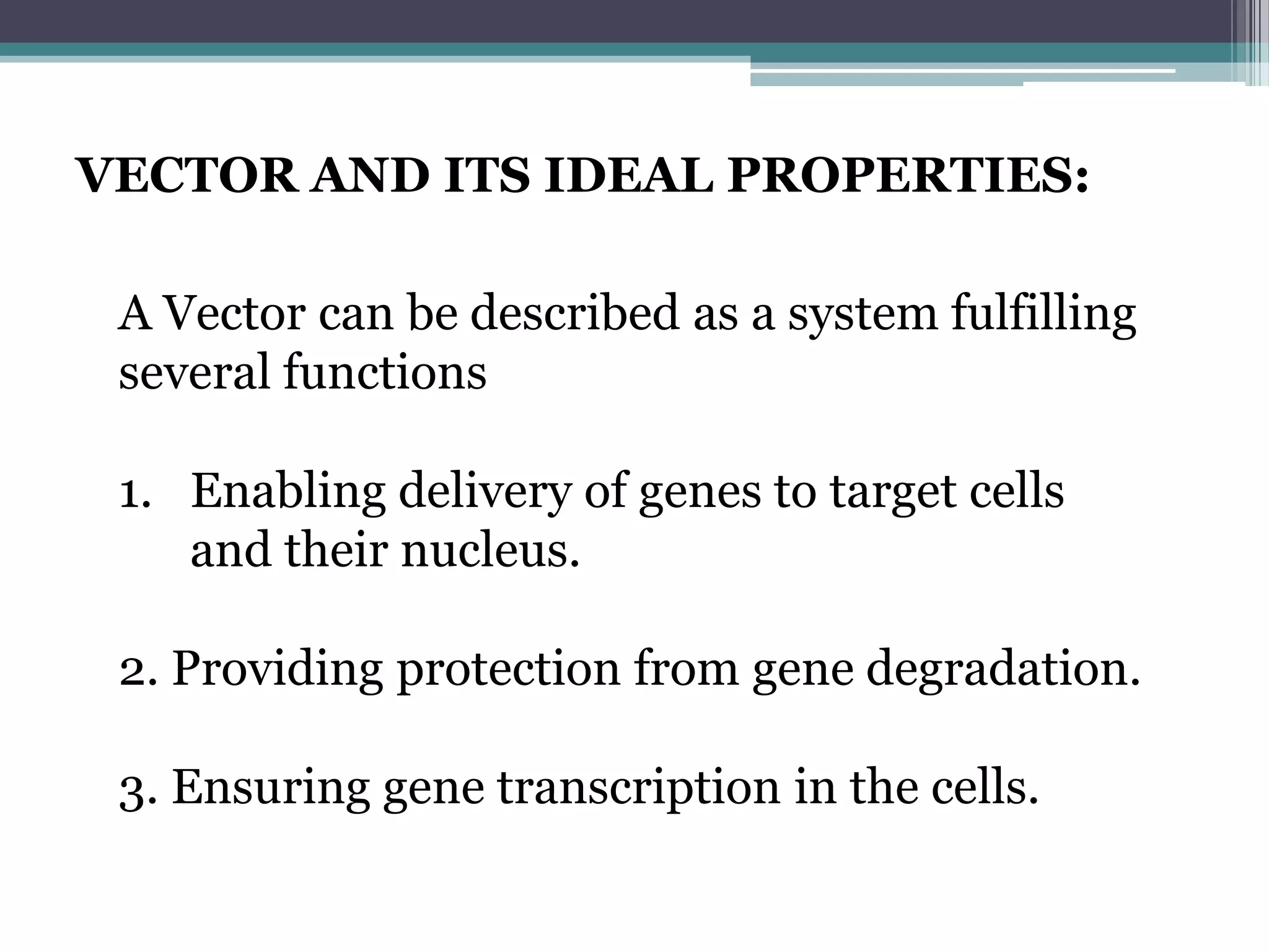 VECTOR AND ITS IDEAL PROPERTIES:

 A Vector can be described as a system fulfilling
 several functions

 1. Enabling delivery of genes to target cells
    and their nucleus.

 2. Providing protection from gene degradation.

 3. Ensuring gene transcription in the cells.
 
