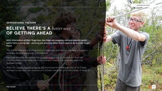 THE SOUND 10
GENERATION EDGE
GENERATIONAL FACTORS
With information at their ﬁngertips, Gen Edge are mapping out very speciﬁc career
paths from a young age – working out precisely what they’ll need to do in order to get
there.
This might involve going to University but it might not, and that’s equally valid. University is
no longer the aspirational path to be followed.
Gen Edge are highly entrepreneurial. A recent study in the US found that 61% of high  
school students would rather be an entrepreneur instead of an employee when they
graduate college.
In the UK, a recent Populus survey for RBS found that more than a quarter of 16-25 year
olds want to start their own business and of these, nearly half are in the process of doing so.
BELIEVE THERE’S A better way
OF GETTING AHEAD
 