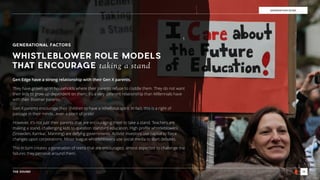 THE SOUND 15
GENERATION EDGE
GENERATIONAL FACTORS
Gen Edge have a strong relationship with their Gen X parents.
They have grown up in households where their parents refuse to coddle them. They do not want
their kids to grow up dependent on them; it’s a very diﬀerent relationship than Millennials have
with their Boomer parents.
Gen X parents encourage their children to have a rebellious spirit. In fact, this is a right of
passage in their minds…even a point of pride!
However, it’s not just their parents that are encouraging them to take a stand. Teachers are
making a stand, challenging kids to question standard education. High proﬁle whistleblowers
(Snowden, Kamkar, Manning) are defying governments. Activist investors use capital to force
changes upon corporations. Minor league whistleblowers use social media to start debates.
This in turn creates a generation of teens that are encouraged, almost expected to challenge the
failures they perceive around them.
WHISTLEBLOWER ROLE MODELS
THAT ENCOURAGE taking a stand
 