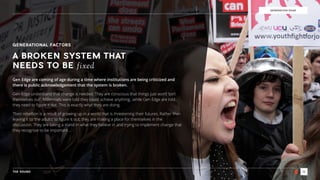 THE SOUND 16
GENERATION EDGE
GENERATIONAL FACTORS
A BROKEN SYSTEM THAT
NEEDS TO BE fixed
Gen Edge are coming of age during a time where institutions are being criticized and
there is public acknowledgement that the system is broken.
Gen Edge understand that change is needed. They are conscious that things just won’t ‘sort
themselves out’. Millennials were told they could achieve anything…while Gen Edge are told
they need to ﬁgure it out. This is exactly what they are doing.
Their rebellion is a result of growing up in a world that is threatening their futures. Rather than
leaving it to ‘the adults’ to ﬁgure it out, they are making a place for themselves in the
discussion. They are taking a stand in what they believe in and trying to implement change that
they recognize to be important…
 