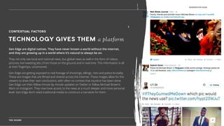 THE SOUND 17
GENERATION EDGE
CONTEXTUAL FACTORS
TECHNOLOGY GIVES THEM a platform
Gen Edge are digital natives. They have never known a world without the internet,
and they are growing up in a world where it’s natural to always be on.
They not only see local and national news, but global news as well in the form of videos,
pictures, live tweeting (etc.) from those on the ground and in real time. This information is all
at their ﬁngertips, uncensored.
Gen Edge are getting exposed to real footage of shootings, killings, riots and police brutality.
These are images that are ﬁlmed and shared across the internet. These images allow for the
viewers to draw their own conclusions, with often no contest that injustice has been done.
Gen Edge can then follow minute by minute updates on Twitter or follow Michael Brown’s
Mom on Instagram. They now have access to the news at a much deeper and more personal
level. Gen Edge don’t need traditional media to construct a narrative for them.
 