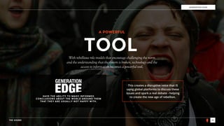 THE SOUND 18
GENERATION EDGE
With rebellious role models that encourage challenging the norm
and the understanding that the system is broken, technology and the
access to information becomes a powerful tool.
TOOL
GENERATION
HAVE THE ABILITY TO MAKE INFORMED
CONCLUSIONS ABOUT THE WORLD AROUND THEM
THAT THEY ARE USUALLY NOT HAPPY WITH.
This creates a disruptive voice that IS
using global platforms to discuss these
issues and spark a real debate - helping
to create the new age of rebellion.
A POWERFUL
 