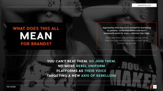 THE SOUND 19
THE SOUNDGENERATION EDGE
WHAT DOES THIS ALL
FOR BRANDS?
Approaches that may have worked for marketing
to positive, conformist Millennials won’t
necessarily work for angry, reformist Gen Edge.
Particularly when a lot of this marketing comes  
from the organizations they have in their sights.  
So what can you do?
YOU CAN’T BEAT THEM. SO JOIN THEM.
NO MORE REBEL UNIFORM
PLATFORMS AS THEIR VOICE
TARGETING A NEW AXIS OF REBELLION
MEAN
 