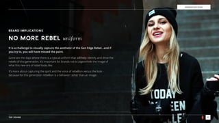 THE SOUND 21
GENERATION EDGE
BRAND IMPLICATIONS
NO MORE REBEL uniform
It is a challenge to visually capture the aesthetic of the Gen Edge Rebel…and if
you try to, you will have missed the point.
Gone are the days where there is a typical uniform that will help identify and drive the
rebels of this generation. It’s important for brands not to pigeonhole the image of
what this new era of rebel looks like.
It’s more about capturing the spirit and the voice of rebellion versus the look -
because for this generation rebellion is a behavior rather than an image.
 
