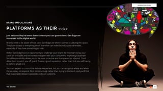THE SOUND 22
GENERATION EDGE
BRAND IMPLICATIONS
PLATFORMS AS THEIR voice
Just because they’re teens doesn’t mean you can ignore them. Gen Edge are
immersed in the digital world.
Brands need to be aware of how savvy Gen Edge are when it comes to utilizing this space.
They have access to everything which therefore can make brands quite vulnerable…
especially, if they have something to hide.
Before Gen Edge have an opportunity to challenge your brand it’s important to lay your
cards on the table and be honest and open with your consumers. Improving Corporate
Social Responsibility allows you to be more proactive and transparent as a brand. Don’t
allow them to catch you oﬀ guard. Create a good reputation, rather than ﬁnd yourself having
to defend a bad one.
You can’t expect to control the debate everywhere, but you can recognize where and when
it’s necessary to respond. Do it constructively rather than trying to dismiss it, and you’ll ﬁnd
that reasonable debate is possible and even welcome.
 