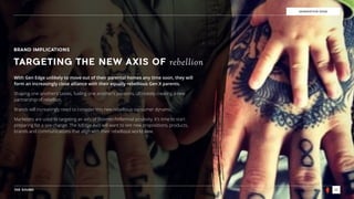 THE SOUND 23
GENERATION EDGE
BRAND IMPLICATIONS
TARGETING THE NEW AXIS OF rebellion
With Gen Edge unlikely to move out of their parental homes any time soon, they will
form an increasingly close alliance with their equally rebellious Gen X parents.
Shaping one another’s tastes, fueling one another’s passions, ultimately creating a new
partnership of rebellion.
Brands will increasingly need to consider this new rebellious consumer dynamic.
Marketers are used to targeting an axis of Boomer/Millennial positivity. It’s time to start
preparing for a sea change. The X/Edge Axis will want to see new propositions, products,
brands and communications that align with their rebellious world view.
 