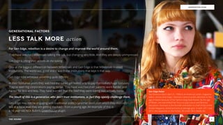 THE SOUND 6
GENERATION EDGE
Gen Edge Rebel
Tavi Gevinson (born April 21, 1996) is an American writer, magazine
editor, actress and singer. Gevinson came to public attention at the
age of twelve because of her fashion blog Style Rookie. By the age
of ﬁfteen, she had shifted her focus to pop culture and feminist
discussion. Gevinson is the founder and editor-in-chief of the online
Rookie Magazine, aimed primarily at teenage girls. In both 2011 and
2012, she appeared on the Forbes 30 Under 30 in Media list.
GENERATIONAL FACTORS
For Gen Edge, rebellion is a desire to change and improve the world around them.
They have watched Millennials talking the talk, but changing very little. And they are deeply unimpressed.
Gen Edge is letting their actions do the talking.
One of the biggest diﬀerences between Millennials and Gen Edge is that Millennials trusted  
institutions. The world was good and it was these institutions that kept it that way.
Gen Edge have witnessed something quite diﬀerent.
In their formative years they watched the banks get bailed only to pay themselves huge bonuses.  
They’ve seen big corporations paying no tax. They have watched their parents work harder and  
harder for less and less. They have learned that the beef they were eating was actually horse.
The result of this is a generation who don’t trust institutions, in fact they openly challenge them.
Gen Edge may not be engaging with traditional politics (another institution which they distrust),  
but at a local level they are getting involved - from a young age. An example of this is  
a 16 year-old Nick Rubin’s Greenhouse plugin.
LESS TALK MORE action
 