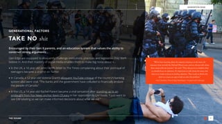 THE SOUND 7
GENERATION EDGE
GENERATIONAL FACTORS
TAKE NO shit
Encouraged by their Gen X parents, and an education system that values the ability to
construct strong arguments…
Gen Edge are equipped to eloquently challenge institutions, practices and legislation they don’t
believe in. And their mastery of social media enables them to make big noise about it…
‣ In the UK, a 16 year-old Jenni Herd’s letter to The Times complaining about their portrayal of
teenagers became a viral hit on Twitter.
‣ In Canada, a 12 year-old Victoria Grant’s eloquent YouTube critique of the country’s banking
system also went viral. “The banks and the government have colluded to ﬁnancially enslave
the people of Canada.”
‣ In the US, a 14 year-old Rachel Parent became a viral sensation after standing up to an
onslaught from Fox News anchor Kevin O’Leary in her opposition to GM foods. “I just want to
see GM labeling so we can make informed decisions about what we eat.”
“We’ve been hearing about the negative instances in the news, for
instance most recently the Michael Brown case, and we always talk about
these issues with our parents," she said. "They always try to reinforce that
we should focus on solutions. It's important to talk about the issues, but
they try to make us focus on finding solutions. That made us think why
don't we create an app to help us solve this problem.”
- Ima Christian, Five-O App Developer, 16 years-old, Georgia
 