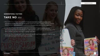 THE SOUND 8
GENERATION EDGE
GENERATIONAL FACTORS
TAKE NO shit
‣ Also in the US, a 14 year-old Julia Bluhm forced Seventeen magazine to stop using
airbrushed models after over 84,000 people signed her online petition, and she and her
fellow activists hand-delivered the petitions to the executive editor of the magazine.
‣ In the UK, a 15-year-old Hull City supporter, Louis Cooper took the police to court for
restricting away-travel to football games. “I went to China with Hull City and was free to do
what I wanted, yet here I can’t go to a game how I want.”
‣ In the US, three Georgia teens were inspired by the Michael Brown killing to create an app
which allows people to document police brutality.
 