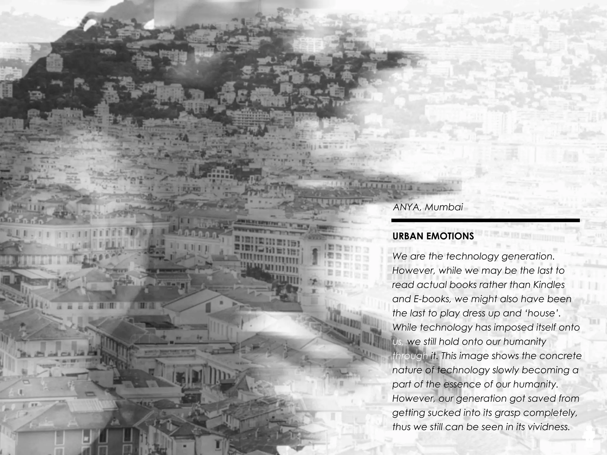 26THE SOUND
Anya, 18, Mumbai
Roaring Compassion
Competition doesn’t hold negative
connotations, as it’s everywhere.
We’re so accustomed to having to
ﬁght for our rightful place that we
stopped looking at it as ﬁghting.
There is a wonderful
amalgamation of compassion and
competition within us. The tiger
shows the strong determination,
but the white parts of the girl
prove that compassion cannot be
overruled by the generation’s
increasingly competitive nature.
 