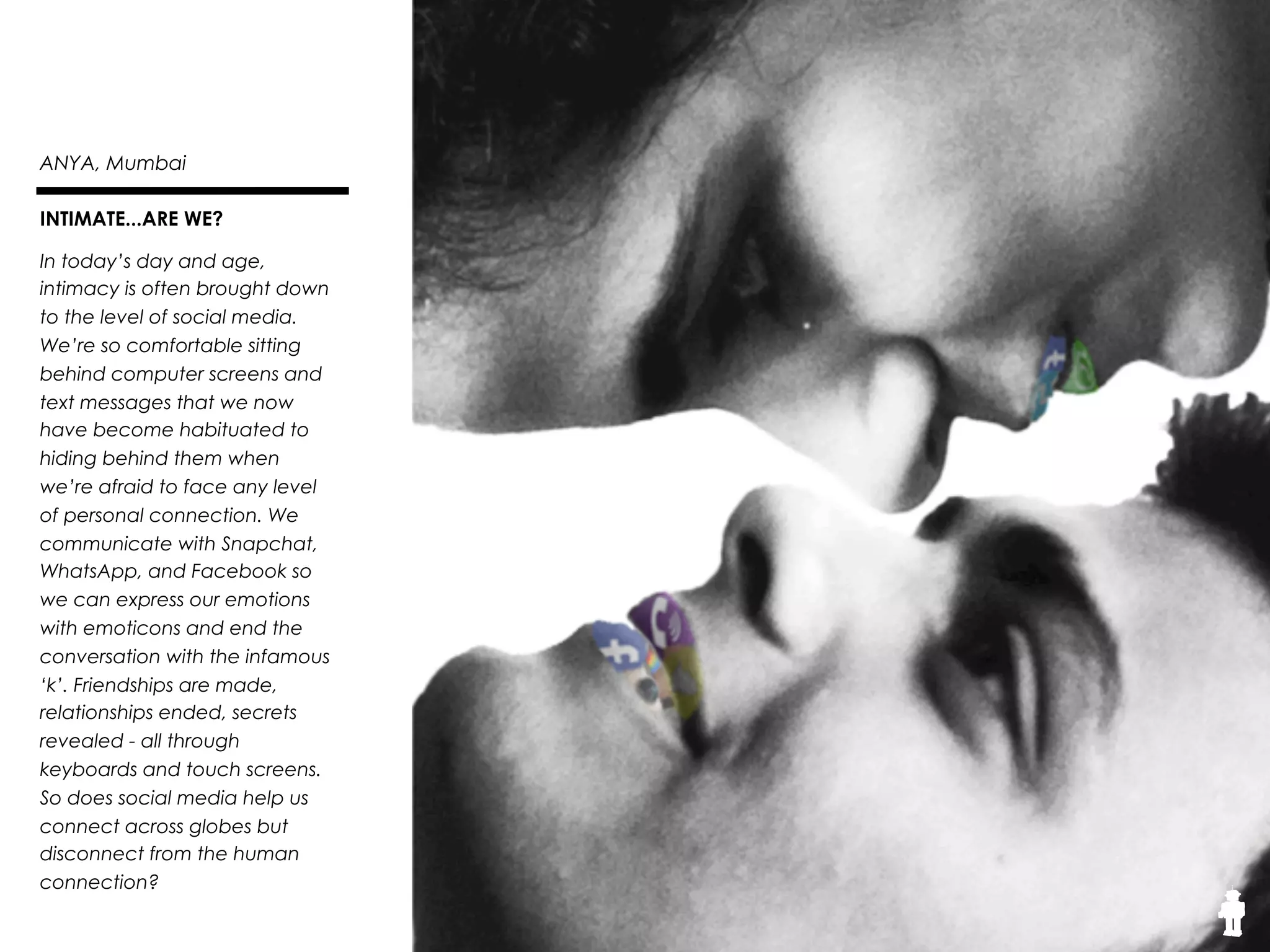 27THE SOUND
Anya, 18, Mumbai
Urban Emotions
We are the technology
generation. However, while we
may be the last to read actual
books rather than Kindles and E-
books, we might also have been
the last to play dress up and
‘house’. While technology has
imposed itself onto us, we still
hold onto our humanity through
it. This image shows the concrete
nature of technology slowly
becoming a part of the essence of
our humanity. However, our
generation got saved from getting
sucked into its grasp completely,
thus we still can be seen in its
vividness.
 