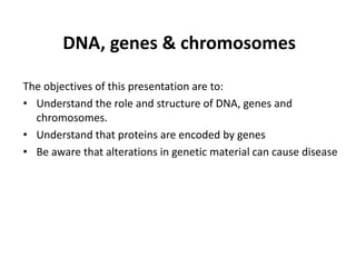 DNA, genes & chromosomes
The objectives of this presentation are to:
• Understand the role and structure of DNA, genes and
chromosomes.
• Understand that proteins are encoded by genes
• Be aware that alterations in genetic material can cause disease
 