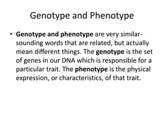 Genotype and Phenotype
• Genotype and phenotype are very similar-
sounding words that are related, but actually
mean different things. The genotype is the set
of genes in our DNA which is responsible for a
particular trait. The phenotype is the physical
expression, or characteristics, of that trait.
 