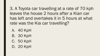 3. A Toyota car travelling at a rate of 70 kph
leaves the house 2 hours after a Kian car
has left and overtakes it in 5 hours at what
rate was the Kia car travelling?
A. 40 KpH
B. 30 KpH
C. 50 KpH
D. 20 KpH
 