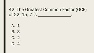 42. The Greatest Common Factor (GCF)
of 22, 15, 7 is ______________.
A. 1
B. 3
C. 2
D. 4
 