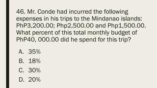 46. Mr. Conde had incurred the following
expenses in his trips to the Mindanao islands:
PhP3,200.00; Php2,500.00 and Php1,500.00.
What percent of this total monthly budget of
PhP40, 000.00 did he spend for this trip?
A. 35%
B. 18%
C. 30%
D. 20%
 