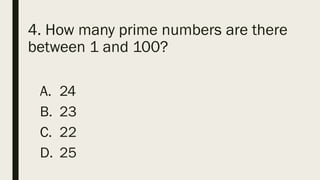 4. How many prime numbers are there
between 1 and 100?
A. 24
B. 23
C. 22
D. 25
 