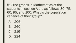 51. The grades in Mathematics of the
students in section A are as follows: 80, 75,
60, 95, and 100. What is the population
variance of their group?
A. 206
B. 260
C. 216
D. 224
 