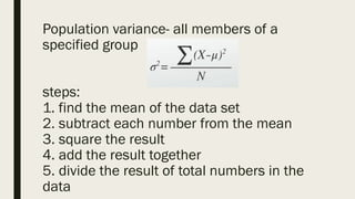 Population variance- all members of a
specified group
steps:
1. find the mean of the data set
2. subtract each number from the mean
3. square the result
4. add the result together
5. divide the result of total numbers in the
data
 
