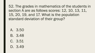 52. The grades in mathematics of the students in
section A are as follows scores: 12, 10, 13, 11,
15, 20, 19, and 17. What is the population
standard deviation of their group?
A. 3.50
B. 3.48
C. 3.51
D. 3.49
 