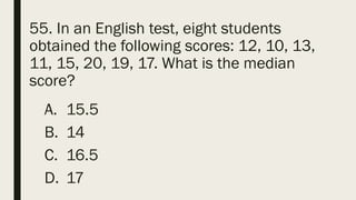 55. In an English test, eight students
obtained the following scores: 12, 10, 13,
11, 15, 20, 19, 17. What is the median
score?
A. 15.5
B. 14
C. 16.5
D. 17
 