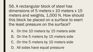 56. A rectangular block of steel has
dimensions of 5 meters x 10 meters x 15
meters and weights, 1,000 N. How should
this block be placed on a surface to exert
the least pressure on the surface?
A. On the 10 meters by 15 meters side
B. On the 5 meters by 15 meters side
C. On the 5 meters by 10 meters side
D. All sides have equal pressure
 
