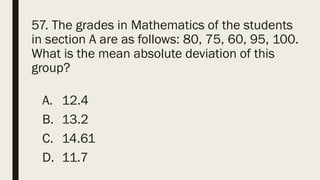 57. The grades in Mathematics of the students
in section A are as follows: 80, 75, 60, 95, 100.
What is the mean absolute deviation of this
group?
A. 12.4
B. 13.2
C. 14.61
D. 11.7
 