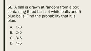 58. A ball is drawn at random from a box
containing 6 red balls, 4 white balls and 5
blue balls. Find the probability that it is
blue.
A. 1/3
B. 2/5
C. 3/5
D. 4/5
 