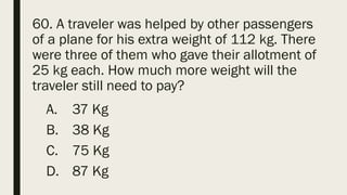 60. A traveler was helped by other passengers
of a plane for his extra weight of 112 kg. There
were three of them who gave their allotment of
25 kg each. How much more weight will the
traveler still need to pay?
A. 37 Kg
B. 38 Kg
C. 75 Kg
D. 87 Kg
 