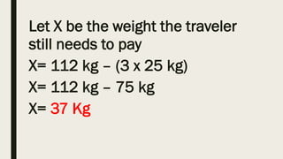 Let X be the weight the traveler
still needs to pay
X= 112 kg – (3 x 25 kg)
X= 112 kg – 75 kg
X= 37 Kg
 