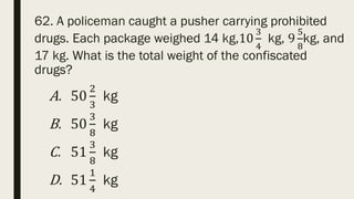 62. A policeman caught a pusher carrying prohibited
drugs. Each package weighed 14 kg,10
3
4
kg, 9
5
8
kg, and
17 kg. What is the total weight of the confiscated
drugs?
A. 50
2
3
kg
B. 50
3
8
kg
C. 51
3
8
kg
D. 51
1
4
kg
 