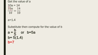 Get the value of a
10a = 14
10𝑎
10
=
14
10
a=1.4
Substitute then compute for the value of b
a =
b
5
or b=5a
b= 5(1.4)
b=7
 