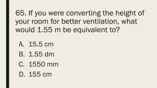 65. If you were converting the height of
your room for better ventilation, what
would 1.55 m be equivalent to?
A. 15.5 cm
B. 1.55 dm
C. 1550 mm
D. 155 cm
 